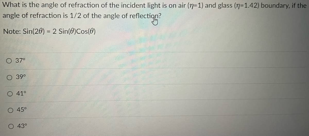 What is the angle of refraction of the incident light is on air (n-1) and glass (n=1.42) boundary, if the
angle of refraction is 1/2 of the angle of reflection?
Note: Sin(20) = 2 Sin(0)Cos(0)
O 37°
O 39°
O 41°
O 45°
43°