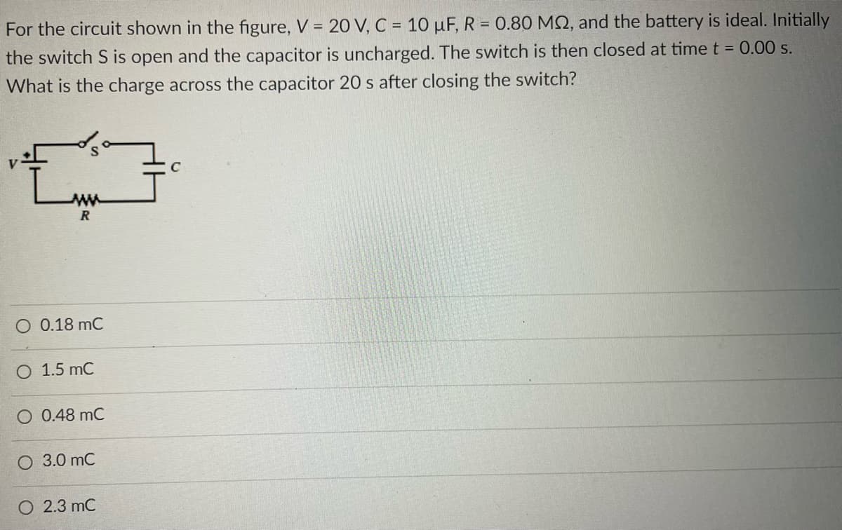 For the circuit shown in the figure, V = 20 V, C = 10 μF, R = 0.80 MQ, and the battery is ideal. Initially
the switch S is open and the capacitor is uncharged. The switch is then closed at time t = 0.00 s.
What is the charge across the capacitor 20 s after closing the switch?
{
www
R
O 0.18 mC
O 1.5 mC
O 0.48 mC
O 3.0 MC
O 2.3 MC