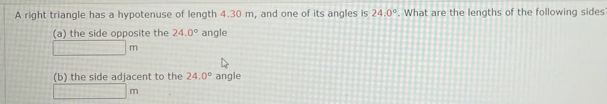 A right triangle has a hypotenuse of length 4.30 m, and one of its angles is 24.0°. What are the lengths of the following sides?
(a) the side opposite the 24.0° angle
(b) the side adjacent to the 24.0° angle
