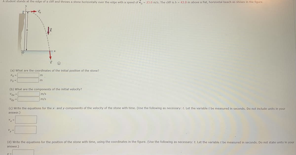 A student stands at the edge of a cliff and throws a stone horizontally over the edge with a speed of v, = 23.0 m/s. The cliff is h = 43.0 m above a flat, horizontal beach as shown in the figure.
(a) What are the coordinates of the initial position of the stone?
Yo =
m
(b) What are the components of the initial velocity?
Vox =
Voy =
m/s
m/s
(c) Write the equations for the x- and y-components of the velocity of the stone with time. (Use the following as necessary: t. Let the variable t be measured in seconds. Do not include units in your
answer.)
Vx =
Vy=
(d) Write the equations for the position of the stone with time, using the coordinates in the figure. (Use the following as necessary: t. Let the variable t be measured in seconds. Do not state units in your
answer.)
