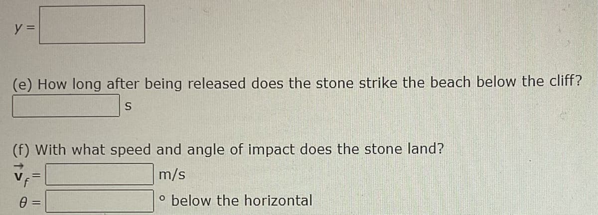 y =
(e) How long after being released does the stone strike the beach below the cliff?
(f) With what speed and angle of impact does the stone land?
m/s
o below the horizontal
