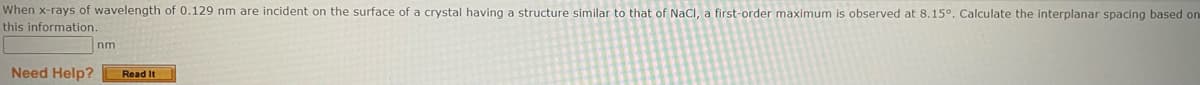 When x-rays of wavelength of 0.129 nm are incident on the surface of a crystal having a structure similar to that of NaCl, a first-order maximum is observed at 8.15°. Calculate the interplanar spacing based on
this information.
nm
Need Help? Read It