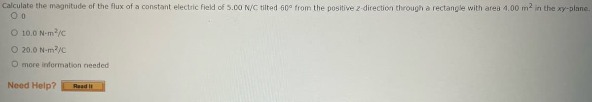 Calculate the magnitude of the flux of a constant electric field of 5.00 N/C tilted 60° from the positive z-direction through a rectangle with area 4.00 m² in the xy-plane.
O 0
O 10.0 Nm²/C
O 20.0 N-m2/C
O more information needed
Need Help? Read It