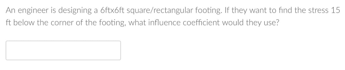 An engineer is designing a 6ftx6ft square/rectangular footing. If they want to find the stress 15
ft below the corner of the footing, what influence coefficient would they use?