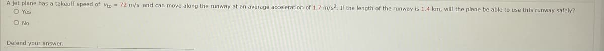 A jet plane has a takeoff speed of vto = 72 m/s and can move along the runway at an average acceleration of 1.7 m/s2. If the length of the runway is 1.4 km, will the plane be able to use this runway safely?
O Yes
O No
Defend your answer.
