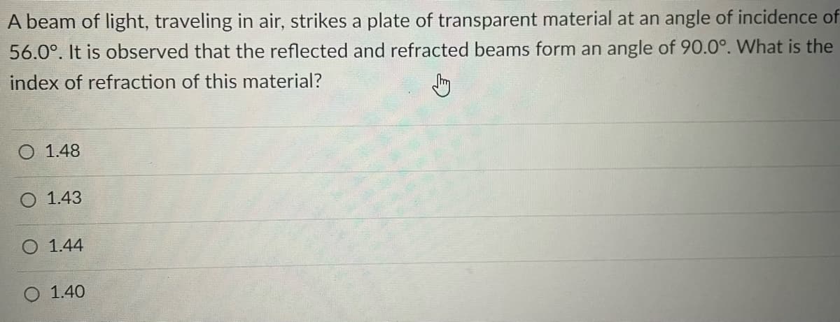 A beam of light, traveling in air, strikes a plate of transparent material at an angle of incidence of
56.0°. It is observed that the reflected and refracted beams form an angle of 90.0°. What is the
index of refraction of this material?
Jhy
O 1.48
O 1.43
1.44
O 1.40