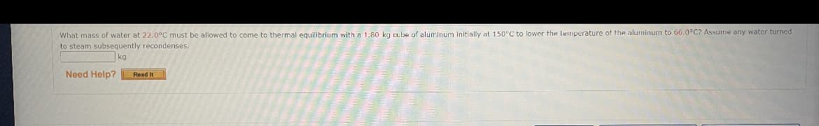 What mass of water at 22.0°C must be allowed to come to thermal equilibrium with a 1:80 kg cube of aluminum Initially at 150"C to lower the Leimperature of the aluminum to 66.0°C? Assune any water turned
to steam subsequently recondenses.
kg
Need Help?
Read It
