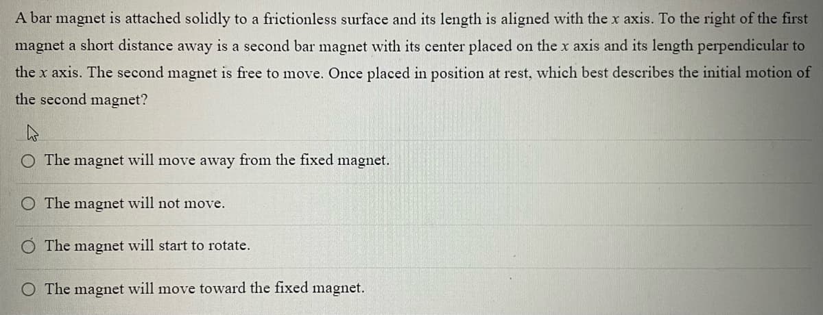 A bar magnet is attached solidly to a frictionless surface and its length is aligned with the x axis. To the right of the first
magnet a short distance away is a second bar magnet with its center placed on the x axis and its length perpendicular to
the x axis. The second magnet is free to move. Once placed in position at rest, which best describes the initial motion of
the second magnet?
O The magnet will move away from the fixed magnet.
The magnet will not move.
The magnet will start to rotate.
O The magnet will move toward the fixed magnet.