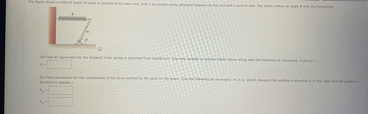 The figure shows a uniform beam of mass m pivoted at its lower end, with a horizontal spring attached between its top end and a vertical wall. The beam makes an angle e with the horizontal.
(a) Find an expression for the distance d the spring is stretched from equilibrium. (Use any variable or symbol stated above along with the following as necessary: k and g.)
d =
(b) Find expressions for the components of the force exerted by the pivot on the beam. (Use the following as necessary: m, k, g, and 0. Assume the positive x-direction is to the right and the positive y
direction is upward.)
Ry-
Ry=
