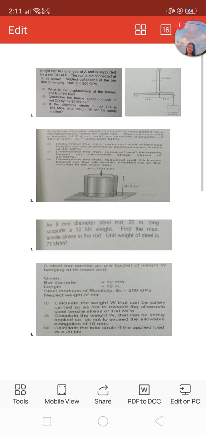 allowa quired wall thickness
2:11 .l
0.31
KB/S
64
Edit
16
A rigid bar AB is hinged at A and is supported
by a rod CD at C. The rod is pin connected at
D, as shown. Neglect deflections of the bar
due to bending. Use E = 200 GPa.
36 mma
2 m
OWhat is the displacement of the loaded
end B of the bar?
® Determine the tensile stress induced in
rod CD by the 80 kN load
D If the allowable stress in rod CD is
124 MPa, what weight W can be safely
1.8 m
12m
applied?
w80 AN
1.
A holl ow cir cular steel colum n is s ubjected toa
compression load of 380 kN . The column has
a length of 2.4 mn.and an outside dia meter of
187.5 mm.
E - 200,000 MPa
Determine the min. roquired wall thicknesss
base on an allo wable com pressi ve stress
of 48 MPa.
Determine the min. required wall thickness
based on
30 MPa.
Determine the min. required wall thickness
based on the allowable shortening of the
colum n to b e 0.5 0 mm-
allowable
shear
stress of
C3D
P-38 O kN
2.4 m
2.
An 8 mm diameter steel rod, 20 m. long
supports a 10 kN weight. Find the max.
tensile stress in the rod. Unit weight of steel is
77 kN/m2.
3.
A steel bar carries an ore bucket of weight W
hanging at its lower end.
Given:
Bar diameter
= 12 mm
= 18 m.
Length
Steel modulus of Elasticity, Es = 200 GPa
Neglect weight of bar.
Calculate the weight W that can be safely
carried so as not to exceed the allowable
steel tensile stress of 138 MPa.
Calculate the weight W, that can be safely
applied so as not to exceed the allowable
elongation of 10 mm.
Calculate the total strain if the applied load
w = 20 kN.
3
4.
DO
DO
W
Tools
Mobile View
Share
PDF to DOC
Edit on PC
88
