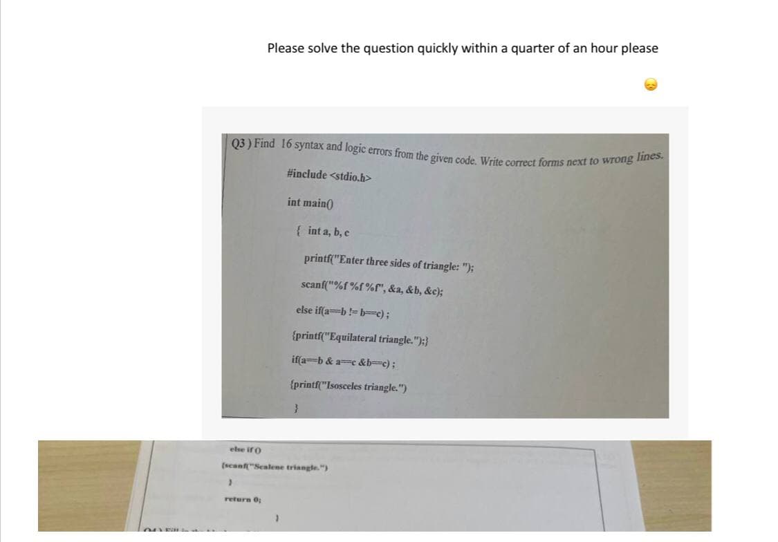 Q3 ) Find 16 syntax and logic errors from the given code. Write correct forms next to wrong lines.
Please solve the question quickly within a quarter of an hour please
#include <stdio.h>
int main()
{ int a, b, c
printf("Enter three sides of triangle: ");
scanf("%f %f %f", &a, &b, &c);
else if(a=b!= b=c);
{printf("Equilateral triangle.");}
if(a-b & ac &b-c);
{printf("Isosceles triangle.")
else if o
(scanf"Sealene triangle.")
return 0;
