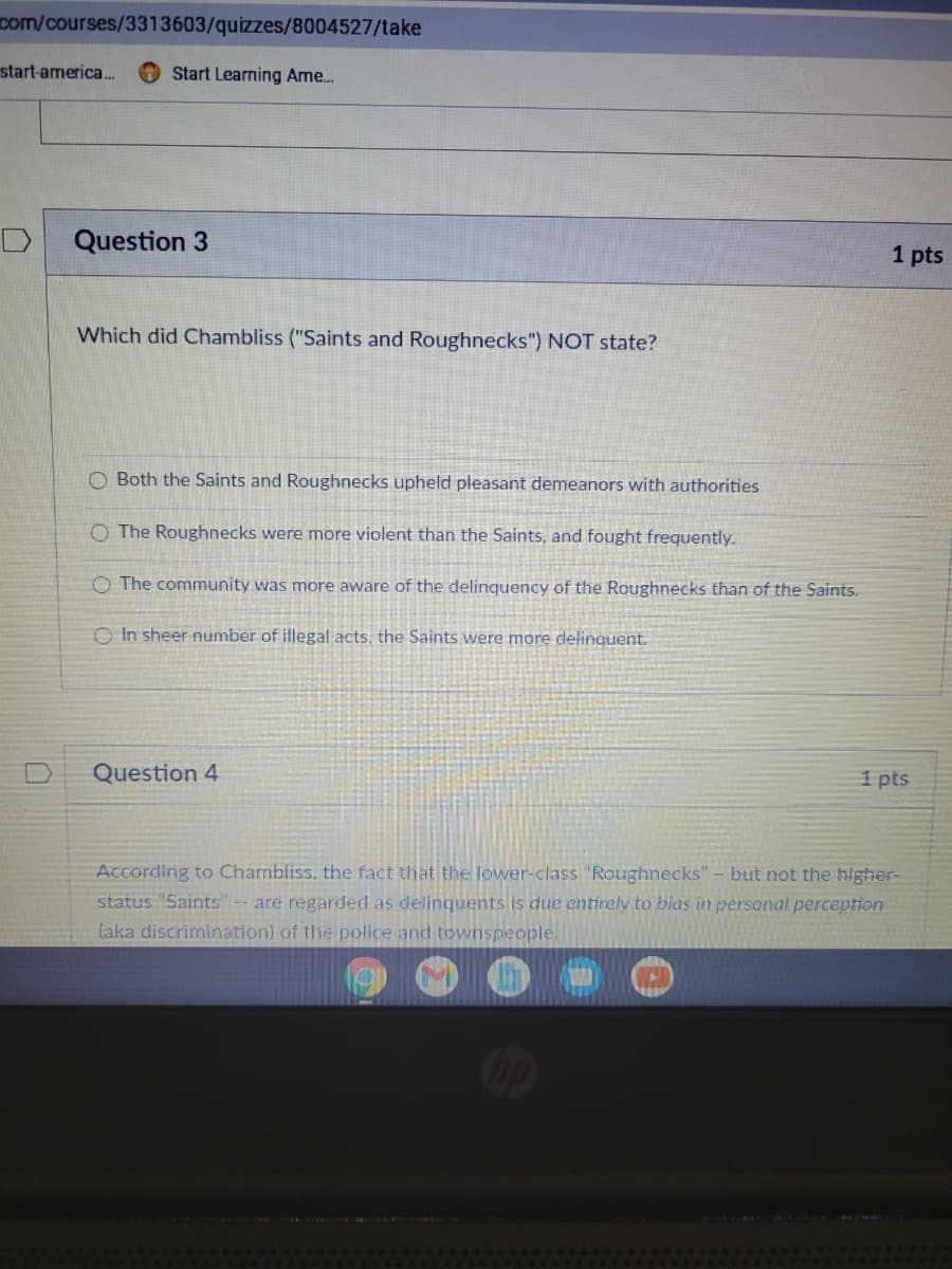 com/courses/3313603/quizzes/8004527/take
start-america.
Start Learning Ame.
Question 3
1 pts
Which did Chambliss ("Saints and Roughnecks") NOT state?
O Both the Saints and Roughnecks upheld pleasant demeanors with authorities
O The Roughnecks were more violent than the Saints, and fought frequently.
O The community was more aware of the delinquency of the Roughnecks than of the Saints.
O In sheer number of illegal acts, the Saints were more delinquent.
Question 4
1 pts
According to Chambliss, the fact that the lower-class "Roughnecks" - but not the higher-
status "Saints" -- are regarded as delinquents is due entirely to bias in personal perception
(aka discrimination) of the police and townspeople.
