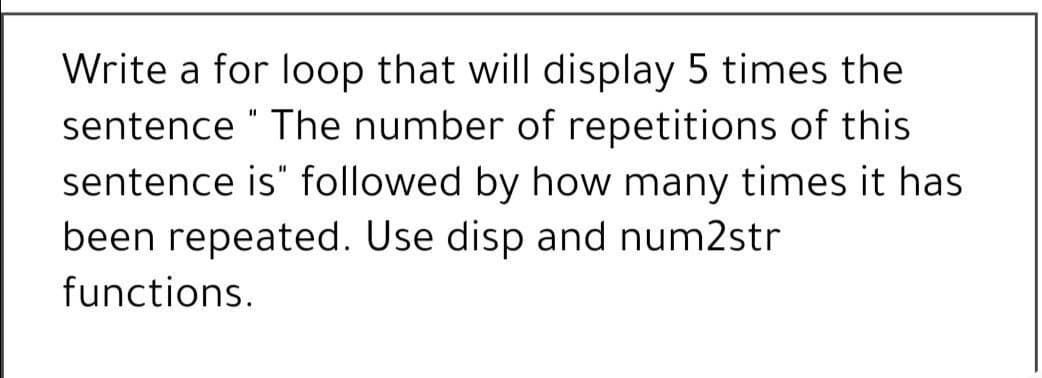 Write a for loop that will display 5 times the
sentence " The number of repetitions of this
sentence is" followed by how many times it has
been repeated. Use disp and num2str
functions.
