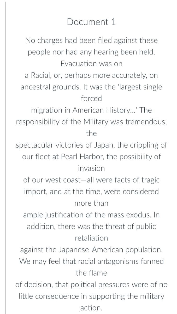 Document 1
No charges had been filed against these
people nor had any hearing been held.
Evacuation was on
a Racial, or, perhaps more accurately, on
ancestral grounds. It was the 'largest single
forced
migration in American History..' The
responsibility of the Military was tremendous;
the
spectacular victories of Japan, the crippling of
our fleet at Pearl Harbor, the possibility of
invasion
of our west coast-all were facts of tragic
import, and at the time, were considered
more than
ample justification of the mass exodus. In
addition, there was the threat of public
retaliation
against the Japanese-American population.
We may feel that racial antagonisms fanned
the flame
of decision, that political pressures were of no
little consequence in supporting the military
action.
