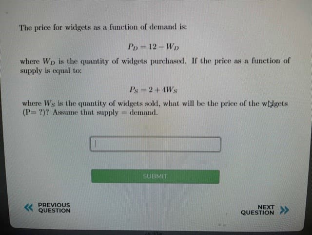 The price for widgets as a function of demand is:
Pp = 12 – Wp
where Wp is the quantity of widgets purchased. If the price as a function of
supply is cqual to:
Ps =2+4Ws
where Ws is the quantity of widgets sold, what will be the price of the wdgets
(P= ?)? Assume that
oply demand.
%3D
SUBMIT
« PREVIOUS
QUESTION
NEXT
QUESTION
>>
