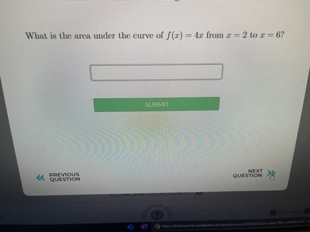 What is the area under the curve of f(x) = 4r from r =2 to r = 6?
%3D
SUBMIT
PREVIOUS
QUESTION
NEXT
QUESTION
CONORAATULATIO NS
OR NOW
http://fmba.primer.ya/tutent-dashbeardcoune/20aS3-0e4-4db-9n-ca ces
