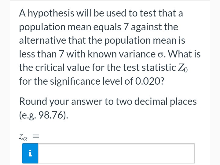 A hypothesis will be used to test that a
population mean equals 7 against the
alternative that the population mean is
less than 7 with known variance 6. What is
the critical value for the test statistic Zo
for the significance level of 0.020?
Round your answer to two decimal places
(e.g. 98.76).
Za
=
i