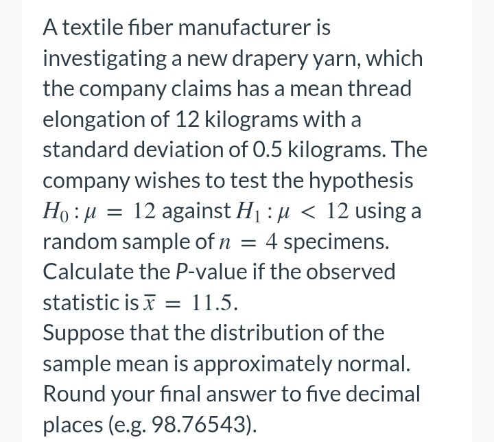 A textile fiber manufacturer is
investigating a new drapery yarn, which
the company claims has a mean thread
elongation of 12 kilograms with a
standard deviation of 0.5 kilograms. The
company wishes to test the hypothesis
Ho:μ
= 12 against H₁ μ< 12 using a
random sample of n = 4 specimens.
Calculate the P-value if the observed
statistic is = 11.5.
Suppose that the distribution of the
sample mean is approximately normal.
Round your final answer to five decimal
places (e.g. 98.76543).