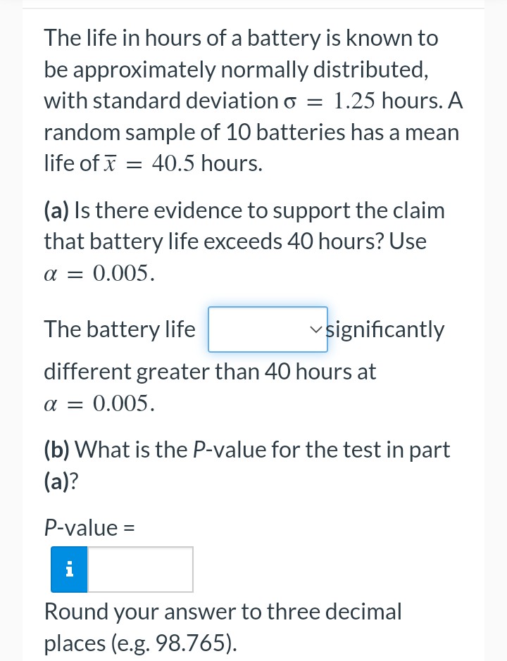 The life in hours of a battery is known to
be approximately normally distributed,
with standard deviation o = 1.25 hours. A
random sample of 10 batteries has a mean
life of x = 40.5 hours.
(a) Is there evidence to support the claim
that battery life exceeds 40 hours? Use
α = 0.005.
The battery life
✓significantly
different greater than 40 hours at
α = 0.005.
(b) What is the P-value for the test in part
(a)?
P-value =
i
Round your answer to three decimal
places (e.g. 98.765).