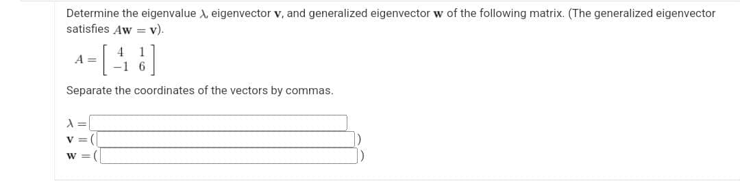 Determine the eigenvalue X, eigenvector v, and generalized eigenvector w of the following matrix. (The generalized eigenvector
satisfies Aw = v).
4-[48]
A =
-1 6
Separate the coordinates of the vectors by commas.
λ =
v = (
W = (