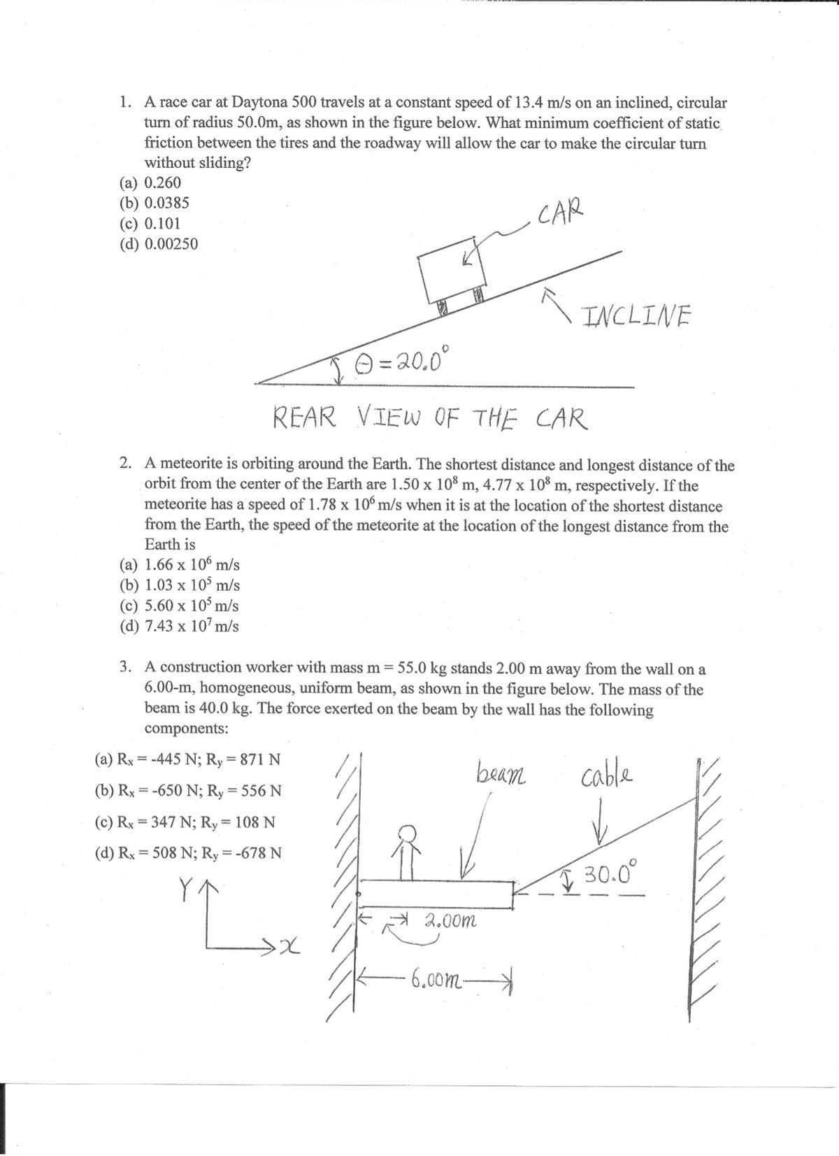 1. A race car at Daytona 500 travels at a constant speed of 13.4 m/s on an inclined, circular
turn of radius 50.0m, as shown in the figure below. What minimum coefficient of static,
friction between the tires and the roadway will allow the car to make the circular turn
without sliding?
(a) 0.260
(b) 0.0385
(c) 0.101
(d) 0.00250
CAR
INCLINE
JO =20.0°
REAR VIEW OF THE CAR
2. A meteorite is orbiting around the Earth. The shortest distance and longest distance of the
orbit from the center of the Earth are 1.50 x 10% m, 4.77 x 10% m, respectively. If the
meteorite has a speed of 1.78 x 10° m/s when it is at the location of the shortest distance
from the Earth, the speed of the meteorite at the location of the longest distance from the
Earth is
(a) 1.66 x 10° m/s
(b) 1.03 x 105 m/s
(c) 5.60 x 10° m/s
(d) 7.43 x 107 m/s
3. A construction worker with mass m = 55.0 kg stands 2.00 m away from the wall on a
6.00-m, homogeneous, uniform beam, as shown in the figure below. The mass of the
beam is 40.0 kg. The force exerted on the beam by the wall has the following
components:
(a) Rx = -445 N; Ry = 871 N
beam
cable
(b) Rx = -650 N; Ry = 556 N
%3D
(c) Rx = 347 N; Ry = 108 N
(d) Rx = 508 N; Ry = -678 N
I 30.0°
A 2.00m
6.00m-
