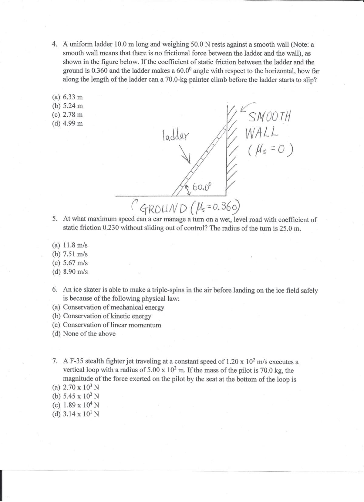 4. A uniform ladder 10.0 m long and weighing 50.0 N rests against a smooth wall (Note: a
smooth wall means that there is no frictional force between the ladder and the wall), as
shown in the figure below. If the coefficient of static friction between the ladder and the
ground is 0.360 and the ladder makes a 60.0° angle with respect to the horizontal, how far
along the length of the ladder can a 70.0-kg painter climb before the ladder starts to slip?
(a) 6.33 m
(b) 5.24 m
(c) 2.78 m
(d) 4.99 m
SMOOTH
WALL
( Hs =0)
ladday
60.0°
(GROUND (=0. 360)
5. At what maximum speed can a car manage a turn on a wet, level road with coefficient of
static friction 0.230 without sliding out of control? The radius of the turn is 25.0 m.
(a) 11.8 m/s
(b) 7.51 m/s
(c) 5.67 m/s
(d) 8.90 m/s
6. An ice skater is able to make a triple-spins in the air before landing on the ice field safely
is because of the following physical law:
(a) Conservation of mechanical energy
(b) Conservation of kinetic energy
(c) Conservation of linear momentum
(d) None of the above
7. AF-35 stealth fighter jet traveling at a constant speed of 1.20 x 102 m/s executes a
vertical loop with a radius of 5.00 x 10² m. If the mass of the pilot is 70.0 kg, the
magnitude of the force exerted on the pilot by the seat at the bottom of the loop is
(a) 2.70 x 103 N
(b) 5.45 x 102 N
(c) 1.89 x 104 N
(d) 3.14 x 10' N
