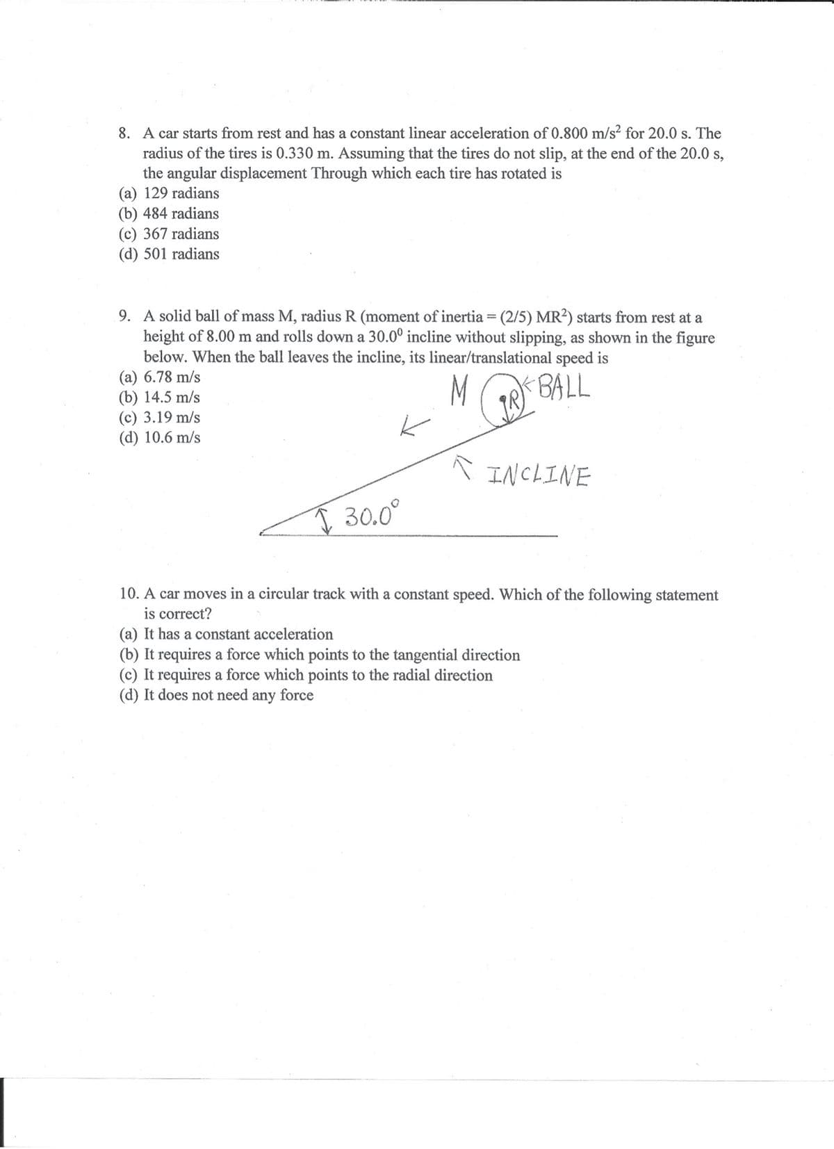 8. A car starts from rest and has a constant linear acceleration of 0.800 m/s? for 20.0 s. The
radius of the tires is 0.330 m. Assuming that the tires do not slip, at the end of the 20.0 s,
the angular displacement Through which each tire has rotated is
(a) 129 radians
(b) 484 radians
(c) 367 radians
(d) 501 radians
9. A solid ball of mass M, radius R (moment of inertia = (2/5) MR?) starts from rest at a
height of 8.00 m and rolls down a 30.0° incline without slipping, as shown in the figure
below. When the ball leaves the incline, its linear/translational speed is
(a) 6.78 m/s
(b) 14.5 m/s
(c) 3.19 m/s
(d) 10.6 m/s
M
BALL
A INCLINE
I 30.0°
10. A car moves in a circular track with a constant speed. Which of the following statement
is correct?
(a) It has a constant acceleration
(b) It requires a force which points to the tangential direction
(c) It requires a force which points to the radial direction
(d) It does not need any force
