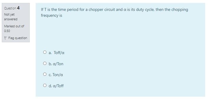 Question 4
If T is the time period for a chopper circuit and a is its duty cycle, then the chopping
Not yet
frequency is
answered
Marked out of
0.50
P Flag question
O a. Toff/a
O b. a/Ton
O . Ton/a
O d. a/Toff
