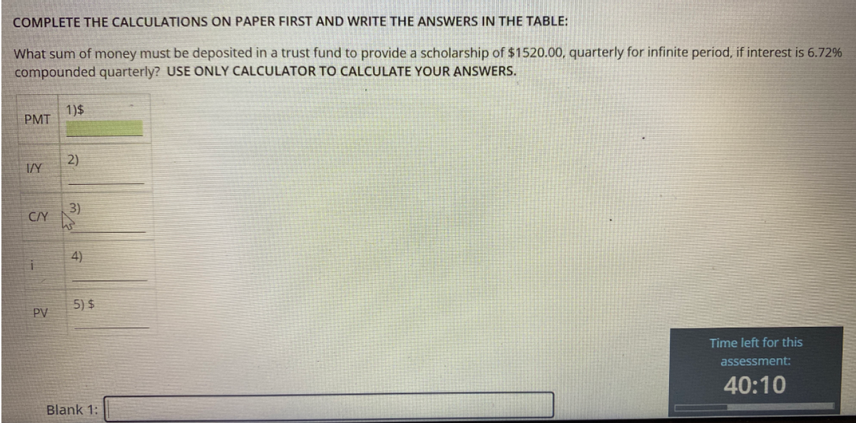 COMPLETE THE CALCULATIONS ON PAPER FIRST AND WRITE THE ANSWERS IN THE TABLE:
What sum of money must be deposited in a trust fund to provide a scholarship of $1520.00, quarterly for infinite period, if interest is 6.72%
compounded quarterly? USE ONLY CALCULATOR TO CALCULATE YOUR ANSWERS.
1)$
PMT
2)
I/Y
3)
C/Y
4)
5) $
PV
Time left for this
assessment:
40:10
Blank 1:
