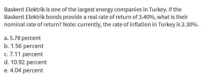 Baskent Elektrik is one of the largest energy companies in Turkey. If the
Baskent Elektrik bonds provide a real rate of return of 3.40%, what is their
nominal rate of return? Note: currently, the rate of inflation in Turkey is 2.30%.
a. 5.78 percent
b. 1.56 percent
c. 7.11 percent
d. 10.92 percent
e. 4.04 percent
