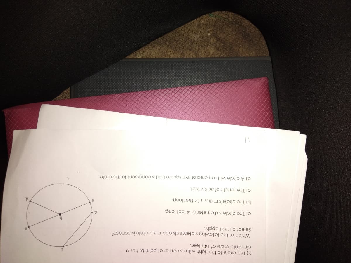 2) The circle to the right, with its center at point b, has a
circumference of 14TT feet.
Which of the following statements about the circle is correct?
Select all that apply.
a) The circle's diameter is 14 feet long.
b) The circle's radius is 14 feet long.
c) The length of ac is 7 feet.
d) A circle with an area of 49TT square feet is congruent to this circle.
