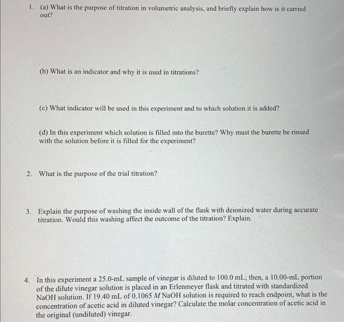 1. (a) What is the purpose of titration in volumetric analysis, and briefly explain how is it carried
out?
(b) What is an indicator and why it is used in titrations?
(c) What indicator will be used in this experiment and to which solution it is added?
(d) In this experiment which solution is filled into the burette? Why must the burette be rinsed
with the solution before it is filled for the experiment?
2. What is the purpose of the trial titration?
3. Explain the purpose of washing the inside wall of the flask with deionized water during accurate
titration. Would this washing affect the outcome of the titration? Explain.
4. In this experiment a 25.0-mL sample of vinegar is diluted to 100.0 mL; then, a 10.00-mL portion
of the dilute vinegar solution is placed in an Erlenmeyer flask and titrated with standardized
NaOH solution. If 19.40 mL of 0.1065 M NAOH solution is required to reach endpoint, what is the
concentration of acetic acid in diluted vinegar? Calculate the molar concentration of acetic acid in
the original (undiluted) vinegar.
