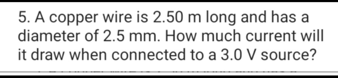 5. A copper wire is 2.50 m long and has a
diameter of 2.5 mm. How much current will
it draw when connected to a 3.0 V source?
