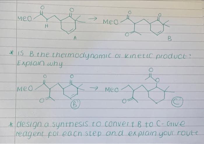 Meo
Meo.
*IS Bthe thermodynamic oi kinetLc product?
MeO
→ Meo
B'
* design a syntnesis to convert B to C- GIve
reagent for each step and explain your route
