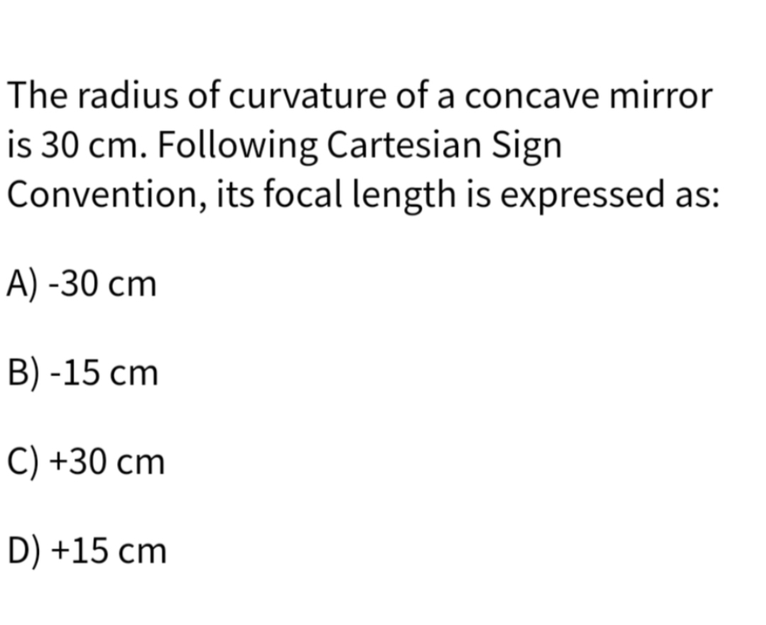 The radius of curvature of a concave mirror
is 30 cm. Following Cartesian Sign
Convention, its focal length is expressed as:
A) -30 cm
B) -15 cm
C) +30 cm
D) +15 cm
