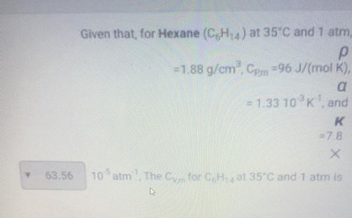 GIven that, for Hexane (C.H.) at 35 C and 1 atm,
-1.88 g/cm C-96 J/(mol K),
-7.8
63.56
10
atm The Cyfor C,H.at 35 C and 1 atm is
