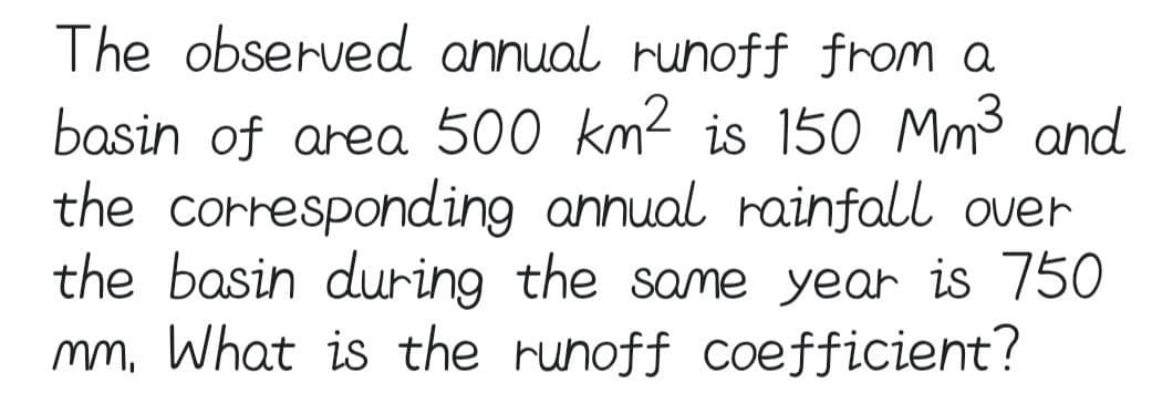 The observed annual runoff from a
basin of area 500 km² is 150 Mm³ and
the corresponding annual rainfall over
the basin during the same year is 750
mm. What is the runoff coefficient?