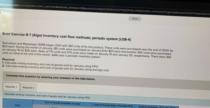 education.com/ext/map/index.html?_con=con&external browser=0&launchUrl=https%253A%252F%252Fims.mheducation.com%252Fmghmiddleware %252Fmheproducts
Brief Exercise 8-7 (Algo) Inventory cost flow methods; periodic system [LO8-4]
Samuelson and Messenger (SAM) began 2021 with 360 units of its one product. These units were purchased near the end of 2020 for
$20 each. During the month of January, 180 units were purchased on January 8 for $23 each and another 360 units were purchased i
on January 19 for $25 each. Sales of 170 units and 270 units were made on January 10 and January 25, respectively. There were 460
units on hand at the end of the month. SAM uses a periodic inventory system.
Required:
1. Calculate ending inventory and cost of goods sold for January using FIFO.
2. Calculate ending inventory and cost of goods sold for January using average cost
Complete this question by entering your answers in the tabs below.
Required 1
Required 2
Calculate ending inventory and cost of goods sold for January using FIFO.
Cost of Goods Available for Sale
FIFO
Saved
Cost of Goods Sold-Periodic FIFO
Ending Inventory, Paris In