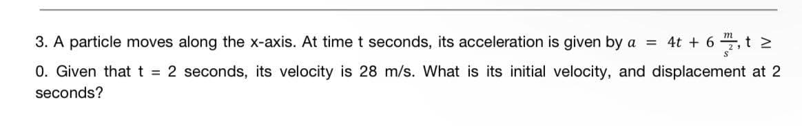 3. A particle moves along the x-axis. At time t seconds, its acceleration is given by a = 4t + 6 72₁ t ²
0. Given that t = 2 seconds, its velocity is 28 m/s. What is its initial velocity, and displacement at 2
seconds?