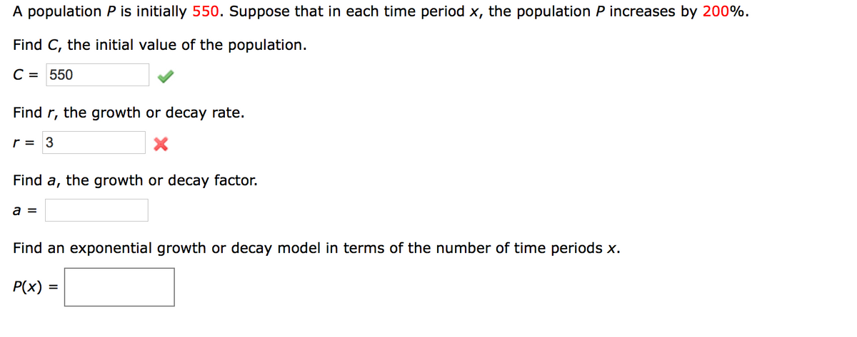 A population P is initially 550. Suppose that in each time period x, the population P increases by 200%.
Find C, the initial value of the population.
C = 550
Find r, the growth or decay rate.
r = 3
Find a, the growth or decay factor.
a =
Find an exponential growth or decay model in terms of the number of time periods x.
P(x) =
