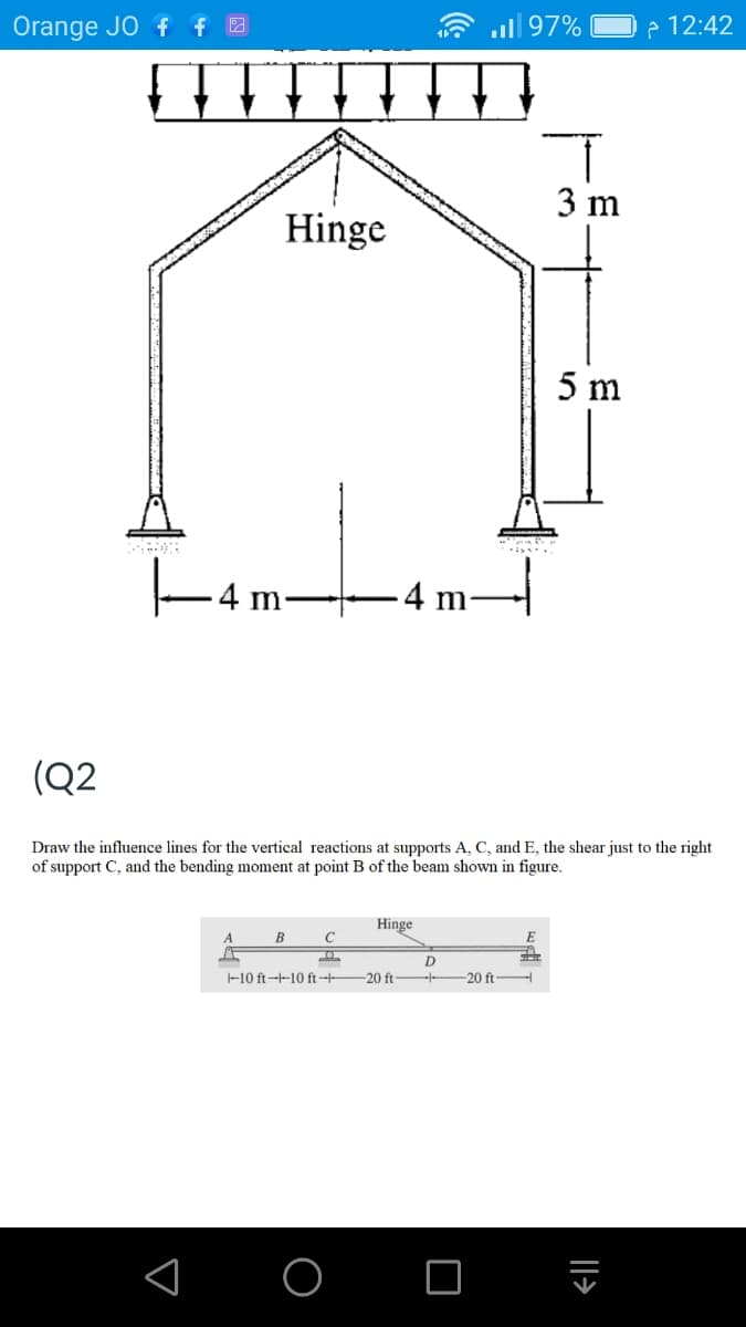 Orange JO f f 2
.ull 97%
P 12:42
3 m
Hinge
5 m
.4 m
.4 m-
(Q2
Draw the influence lines for the vertical reactions at supports A, C, and E, the shear just to the right
of support C, and the bending moment at point B of the beam shown in figure.
Hinge
A
E
D
-10 ft--10 ft 20 ft
-20 ft
|>
