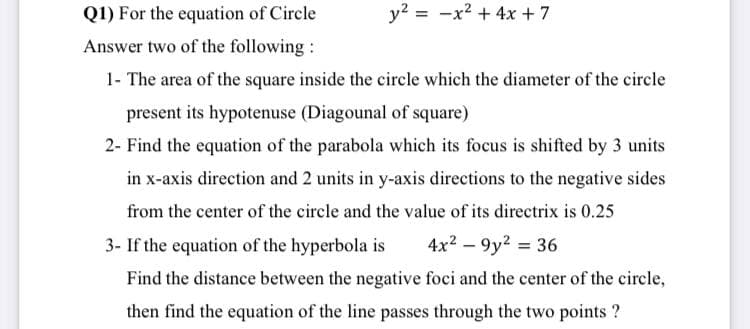 Q1) For the equation of Circle
y? = -x2 + 4x + 7
Answer two of the following :
1- The area of the square inside the circle which the diameter of the circle
present its hypotenuse (Diagounal of square)
2- Find the equation of the parabola which its focus is shifted by 3 units
in x-axis direction and 2 units in y-axis directions to the negative sides
from the center of the circle and the value of its directrix is 0.25
3- If the equation of the hyperbola is
4x2 – 9y? = 36
Find the distance between the negative foci and the center of the circle,
then find the equation of the line passes through the two points ?
