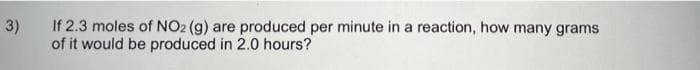 3)
If 2.3 moles of NO2 (g) are produced per minute in a reaction, how many grams
of it would be produced in 2.0 hours?
