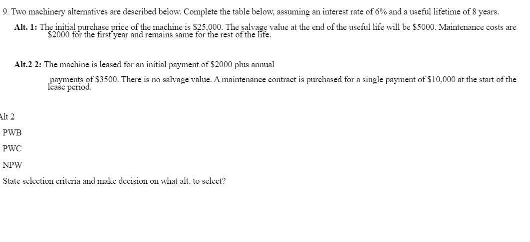 9. Two machinery alternatives are described below. Complete the table below, assuming an interest rate of 6% and a useful lifetime of 8 years.
Alt. 1: The initial purchase price of the machine is $25,000. The salvage value at the end of the useful life will be $5000. Maintenance costs are
$2000 for the first year and remains same for the rest of the life.
Alt.2 2: The machine is leased for an initial payment of $2000 plus annual
payments of $3500. There is no salvage value. A maintenance contract is purchased for a single payment of $10,000 at the start of the
lease period.
Alt 2
PWB
PWC
NPW
State selection criteria and make decision on what alt. to select?
