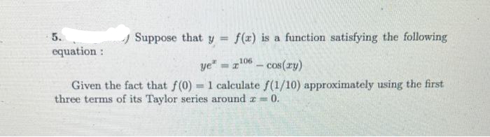 5.
A Suppose that y =
f(x) is a function satisfying the following
equation :
ye" - z106 – cos(ry)
%3D
Given the fact that f(0) 1 calculate f(1/10) approximately using the first
three terms of its Taylor series around r = 0.
%3D
