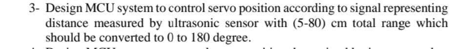 3- Design MCU system to control servo position according to signal representing
distance measured by ultrasonic sensor with (5-80) cm total range which
should be converted to 0 to 180 degree.
