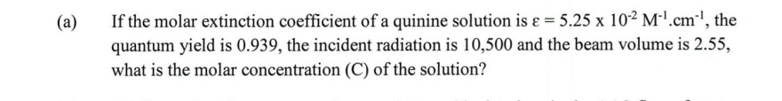 (a)
If the molar extinction coefficient of a quinine solution is ɛ = 5.25 x 10² M'.cm-', the
quantum yield is 0.939, the incident radiation is 10,500 and the beam volume is 2.55,
what is the molar concentration (C) of the solution?
