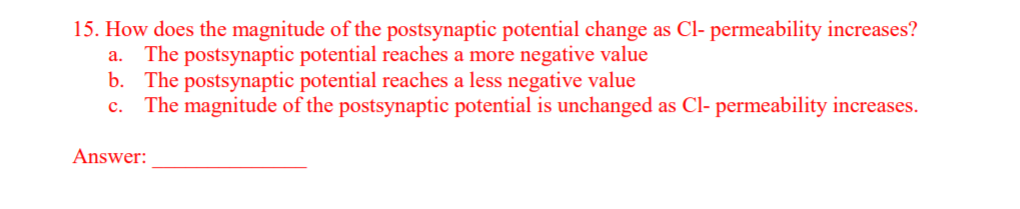 15. How does the magnitude of the postsynaptic potential change as Cl- permeability increases?
The postsynaptic potential reaches a more negative value
b. The postsynaptic potential reaches a less negative value
The magnitude of the postsynaptic potential is unchanged as Cl- permeability increases.
а.
с.
Answer:
