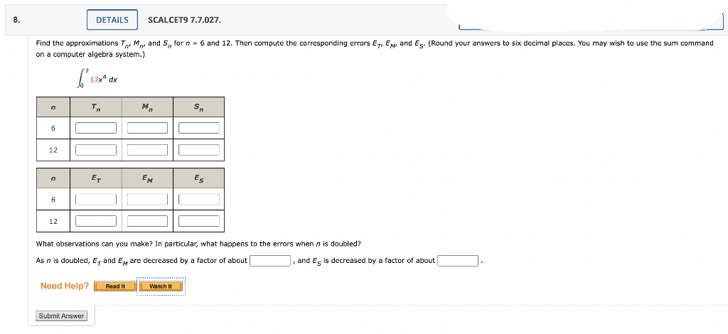 8.
DETAILS
SCALCET9 7.7.027.
Find the approximations T, M, and S, for n = 6 and 12. Then compute the corresponding errors ET, EM, and Es. (Round your answers to six decimal places. You may wish to use the sum command
on a computer algebra system.)
17** dx
M,
S.
12
ET
EM
Es
6
12
What observations can you make? In particular, what happens to the errors when n is doubled?
As n is doubled, E, and EM are decreased by a factor of about
, and Es is decreased by a factor of about
... .
Need Help?
Read It
Watch It
Submit Answer
