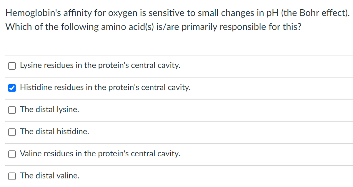 Hemoglobin's affinity for oxygen is sensitive to small changes in pH (the Bohr effect).
Which of the following amino acid(s) is/are primarily responsible for this?
Lysine residues in the protein's central cavity.
Histidine residues in the protein's central cavity.
The distal lysine.
The distal histidine.
Valine residues in the protein's central cavity.
The distal valine.
